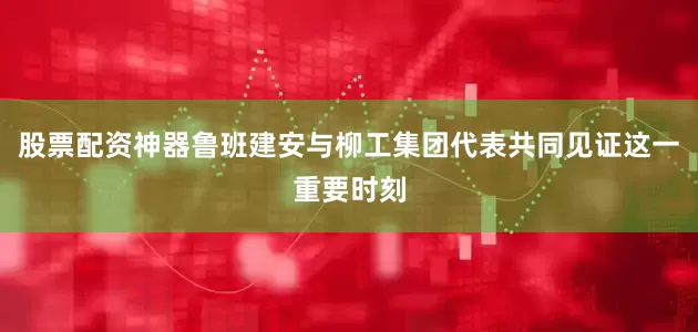 股票配资神器鲁班建安与柳工集团代表共同见证这一重要时刻