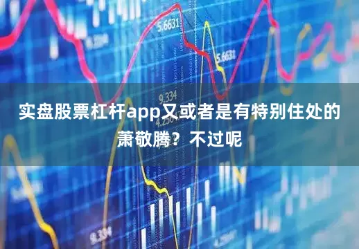 实盘股票杠杆app又或者是有特别住处的萧敬腾？不过呢