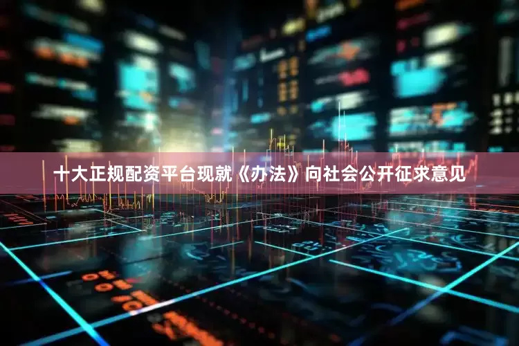 十大正规配资平台现就《办法》向社会公开征求意见